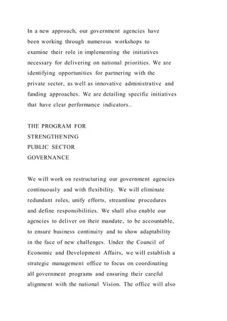 In a new approach, our government agencies have
been working through numerous workshops to
examine their role in implementing the initiatives
necessary for delivering on national priorities. We are
identifying opportunities for partnering with the
private sector, as well as innovative administrative and
funding approaches. We are detailing specific initiatives
that have clear performance indicators..
THE PROGRAM FOR
STRENGTHENING
PUBLIC SECTOR
GOVERNANCE
We will work on restructuring our government agencies
continuously and with flexibility. We will eliminate
redundant roles, unify efforts, streamline procedures
and define responsibilities. We shall also enable our
agencies to deliver on their mandate, to be accountable,
to ensure business continuity and to show adaptability
in the face of new challenges. Under the Council of
Economic and Development Affairs, we will establish a
strategic management office to focus on coordinating
all government programs and ensuring their careful
alignment with the national Vision. The office will also
 