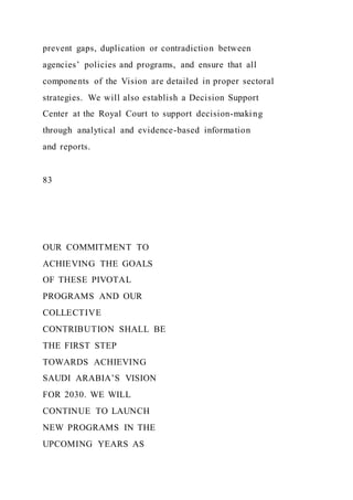 prevent gaps, duplication or contradiction between
agencies’ policies and programs, and ensure that all
components of the Vision are detailed in proper sectoral
strategies. We will also establish a Decision Support
Center at the Royal Court to support decision-making
through analytical and evidence-based information
and reports.
83
OUR COMMITMENT TO
ACHIEVING THE GOALS
OF THESE PIVOTAL
PROGRAMS AND OUR
COLLECTIVE
CONTRIBUTION SHALL BE
THE FIRST STEP
TOWARDS ACHIEVING
SAUDI ARABIA’S VISION
FOR 2030. WE WILL
CONTINUE TO LAUNCH
NEW PROGRAMS IN THE
UPCOMING YEARS AS
 