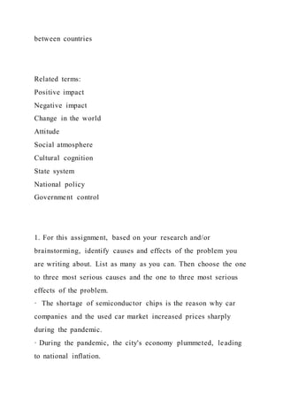 between countries
Related terms:
Positive impact
Negative impact
Change in the world
Attitude
Social atmosphere
Cultural cognition
State system
National policy
Government control
1. For this assignment, based on your research and/or
brainstorming, identify causes and effects of the problem you
are writing about. List as many as you can. Then choose the one
to three most serious causes and the one to three most serious
effects of the problem.
· The shortage of semiconductor chips is the reason why car
companies and the used car market increased prices sharply
during the pandemic.
· During the pandemic, the city's economy plummeted, leading
to national inflation.
 