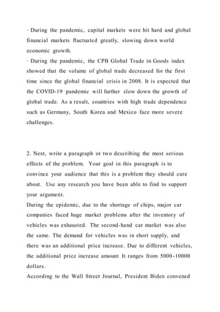· During the pandemic, capital markets were hit hard and global
financial markets fluctuated greatly, slowing down world
economic growth.
· During the pandemic, the CPB Global Trade in Goods index
showed that the volume of global trade decreased for the first
time since the global financial crisis in 2008. It is expected that
the COVID-19 pandemic will further slow down the growth of
global trade. As a result, countries with high trade dependence
such as Germany, South Korea and Mexico face more severe
challenges.
2. Next, write a paragraph or two describing the most serious
effects of the problem. Your goal in this paragraph is to
convince your audience that this is a problem they should care
about. Use any research you have been able to find to support
your argument.
During the epidemic, due to the shortage of chips, major car
companies faced huge market problems after the inventory of
vehicles was exhausted. The second-hand car market was also
the same. The demand for vehicles was in short supply, and
there was an additional price increase. Due to different vehicles,
the additional price increase amount It ranges from 5000-10000
dollars.
According to the Wall Street Journal, President Biden convened
 