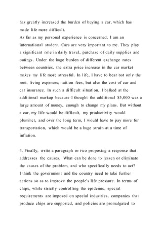has greatly increased the burden of buying a car, which has
made life more difficult.
As far as my personal experience is concerned, I am an
international student. Cars are very important to me. They play
a significant role in daily travel, purchase of daily supplies and
outings. Under the huge burden of different exchange rates
between countries, the extra price increase in the car market
makes my life more stressful. In life, I have to bear not only the
rent, living expenses, tuition fees, but also the cost of car and
car insurance. In such a difficult situation, I balked at the
additional markup because I thought the additional $5,000 was a
large amount of money, enough to change my plans. But without
a car, my life would be difficult, my productivity would
plummet, and over the long term, I would have to pay more for
transportation, which would be a huge strain at a time of
inflation.
4. Finally, write a paragraph or two proposing a response that
addresses the causes. What can be done to lessen or eliminate
the causes of the problem, and who specifically needs to act?
I think the government and the country need to take further
actions so as to improve the people's life pressure. In terms of
chips, while strictly controlling the epidemic, special
requirements are imposed on special industries, companies that
produce chips are supported, and policies are promulgated to
 