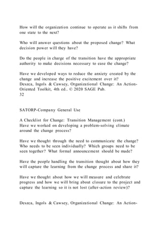 How will the organization continue to operate as it shifts from
one state to the next?
Who will answer questions about the proposed change? What
decision power will they have?
Do the people in charge of the transition have the appropriate
authority to make decisions necessary to ease the change?
Have we developed ways to reduce the anxiety created by the
change and increase the positive excitement over it?
Deszca, Ingols & Cawsey, Organizational Change: An Action-
Oriented Toolkit, 4th ed.. © 2020 SAGE Pub.
32
SATORP-Company General Use
A Checklist for Change: Transition Management (cont.)
Have we worked on developing a problem-solving climate
around the change process?
Have we thought through the need to communicate the change?
Who needs to be seen individually? Which groups need to be
seen together? What formal announcement should be made?
Have the people handling the transition thought about how they
will capture the learning from the change process and share it?
Have we thought about how we will measure and celebrate
progress and how we will bring about closure to the project and
capture the learning so it is not lost (after-action review)?
Deszca, Ingols & Cawsey, Organizational Change: An Action-
 
