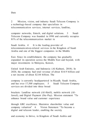 Date
2 Mission, vision, and industry Saudi Telecom Company is
a technology-based company that specializes in
telecommunication services, internet services, landline,
computer networks, fintech, and digital solutions. 3 Saudi
Telecom Company was founded in 1998 and currently occupies
81% of the telecommunication market in
Saudi Arabia. 4 It is the leading provider of
telecommunication-related services in the Kingdom of Saudi
Arabia and one of the biggest companies in the Middle
East. Since its establishment, the company has gradually
expanded its operation across the Middle East and beyond, with
major investments in Malaysia, Kuwait,
United Arab Emirates, and Indonesia (Al-Kahtani, 2018). In
2020, the company had total revenue of about $14.9 billion and
a net income of about $2.84 billion. The
company is currently headquartered in Riyadh, Saudi Arabia,
and has over 17,500 employees. 5 Saudi Telecom Company
services are divided into three broad
brackets: Landline network (Al-Hatif), mobile network (Al-
Jawal), and Digital Payment (Stc-Pay). Mission statement "To
enhance brand value and customer experience
through GRC excellence. Maximize shareholder value and
company valuation" 6 Vision Statement “To become a
digital and telecom leader, enabling the society
and economy to thrive, in Kingdom of Saudi Arabia and
 
