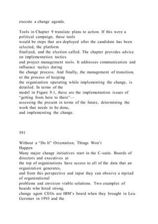 execute a change agenda.
Tools in Chapter 9 translate plans to action. If this were a
political campaign, these tools
would be steps that are deployed after the candidate has been
selected, the platform
finalized, and the election called. The chapter provides advice
on implementation tactics
and project management tools. It addresses communication and
influence tactics during
the change process. And finally, the management of transition,
or the process of keeping
the organization operating while implementing the change, is
detailed. In terms of the
model in Figure 9.1, these are the implementation issues of
“getting from here to there”—
assessing the present in terms of the future, determining the
work that needs to be done,
and implementing the change.
591
Without a “Do It” Orientation, Things Won’t
Happen
Many major change initiatives start in the C-suite. Boards of
directors and executives at
the top of organizations have access to all of the data that an
organization generates,
and from this perspective and input they can observe a myriad
of organizational
problems and envision viable solutions. Two examples of
boards who hired strong,
change agent CEOs are IBM’s board when they brought in Lou
Gerstner in 1993 and the
 