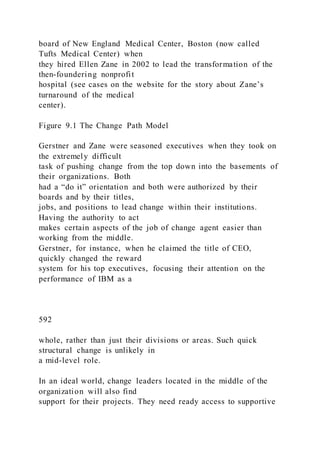 board of New England Medical Center, Boston (now called
Tufts Medical Center) when
they hired Ellen Zane in 2002 to lead the transformation of the
then-foundering nonprofit
hospital (see cases on the website for the story about Zane’s
turnaround of the medical
center).
Figure 9.1 The Change Path Model
Gerstner and Zane were seasoned executives when they took on
the extremely difficult
task of pushing change from the top down into the basements of
their organizations. Both
had a “do it” orientation and both were authorized by their
boards and by their titles,
jobs, and positions to lead change within their institutions.
Having the authority to act
makes certain aspects of the job of change agent easier than
working from the middle.
Gerstner, for instance, when he claimed the title of CEO,
quickly changed the reward
system for his top executives, focusing their attention on the
performance of IBM as a
592
whole, rather than just their divisions or areas. Such quick
structural change is unlikely in
a mid-level role.
In an ideal world, change leaders located in the middle of the
organization will also find
support for their projects. They need ready access to supportive
 