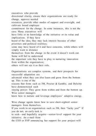 executives who provide
directional clarity, ensure their organizations are ready for
change, approve needed
resources, provide other modes of support and oversight, and
cultivate broad employee
commitment for the change. In some instances, this is not the
case. Many executives will
have little or no knowledge of the initiative or its value and
implications. If they have
heard of the idea, they may lack interest because of other
priorities and political realities;
some may have heard of it and have concerns, while others will
simply want to distance
themselves from the change in the event it doesn’t work out.
Some will fail to understand
the important role they have to play in nurturing innovation
from within the organization;
others will not see it as their role.
Organizations are complex systems, and their prospects for
successful adaptation are
advanced when they can also learn and grow from the bottom
up. This is one of the
reasons that firms such as 3M, Procter & Gamble, and Deloitte
have demonstrated such
staying power: They grow from within and from the bottom up.
Wise senior managers
know how to nurture and leverage employees’ adaptive energy.
Wise change agents know how to save short-sighted senior
managers from themselves.
If you work in an organization such as 3M, then “lucky you!” If
you do not, an early task is
to seek—and hopefully acquire—senior-level support for your
initiative. An e-mail from
the CEO or SVP announcing her support for your project will
 