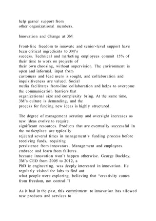 help garner support from
other organizational members.
Innovation and Change at 3M
Front-line freedom to innovate and senior-level support have
been critical ingredients to 3M’s
success. Technical and marketing employees commit 15% of
their time to work on projects of
their own choosing, without supervision. The environment is
open and informal, input from
customers and lead users is sought, and collaboration and
inquisitiveness are valued. Social
media facilitates front-line collaboration and helps to overcome
the communication barriers that
organizational size and complexity bring. At the same time,
3M’s culture is demanding, and the
process for funding new ideas is highly structured.
The degree of management scrutiny and oversight increases as
new ideas evolve to require
significant resources. Products that are eventually successful in
the marketplace are typically
rejected several times in management’s funding process before
receiving funds, requiring
persistence from innovators. Management and employees
embrace and learn from failures
because innovation won’t happen otherwise. George Buckley,
3M’s CEO from 2005 to 2012, a
PhD in engineering, was deeply interested in innovation. He
regularly visited the labs to find out
what people were exploring, believing that “creativity comes
from freedom, not control.”1
As it had in the past, this commitment to innovation has allowed
new products and services to
 