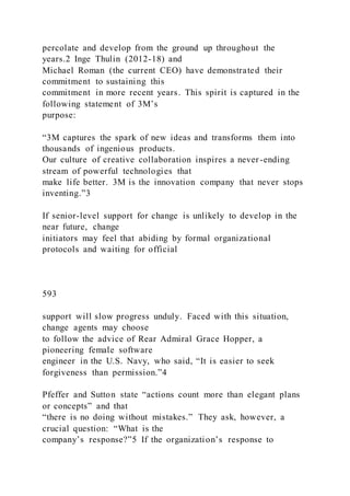 percolate and develop from the ground up throughout the
years.2 Inge Thulin (2012-18) and
Michael Roman (the current CEO) have demonstrated their
commitment to sustaining this
commitment in more recent years. This spirit is captured in the
following statement of 3M’s
purpose:
“3M captures the spark of new ideas and transforms them into
thousands of ingenious products.
Our culture of creative collaboration inspires a never-ending
stream of powerful technologies that
make life better. 3M is the innovation company that never stops
inventing.”3
If senior-level support for change is unlikely to develop in the
near future, change
initiators may feel that abiding by formal organizational
protocols and waiting for official
593
support will slow progress unduly. Faced with this situation,
change agents may choose
to follow the advice of Rear Admiral Grace Hopper, a
pioneering female software
engineer in the U.S. Navy, who said, “It is easier to seek
forgiveness than permission.”4
Pfeffer and Sutton state “actions count more than elegant plans
or concepts” and that
“there is no doing without mistakes.” They ask, however, a
crucial question: “What is the
company’s response?”5 If the organization’s response to
 