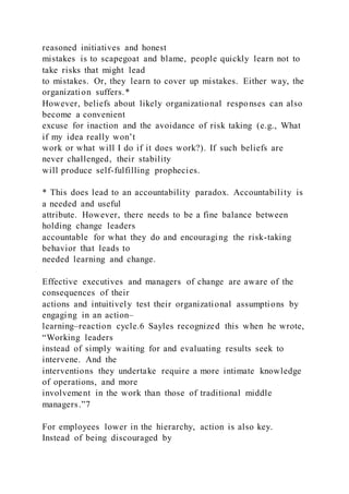 reasoned initiatives and honest
mistakes is to scapegoat and blame, people quickly learn not to
take risks that might lead
to mistakes. Or, they learn to cover up mistakes. Either way, the
organization suffers.*
However, beliefs about likely organizational responses can also
become a convenient
excuse for inaction and the avoidance of risk taking (e.g., What
if my idea really won’t
work or what will I do if it does work?). If such beliefs are
never challenged, their stability
will produce self-fulfilling prophecies.
* This does lead to an accountability paradox. Accountability is
a needed and useful
attribute. However, there needs to be a fine balance between
holding change leaders
accountable for what they do and encouraging the risk-taking
behavior that leads to
needed learning and change.
Effective executives and managers of change are aware of the
consequences of their
actions and intuitively test their organizational assumptions by
engaging in an action–
learning–reaction cycle.6 Sayles recognized this when he wrote,
“Working leaders
instead of simply waiting for and evaluating results seek to
intervene. And the
interventions they undertake require a more intimate knowledge
of operations, and more
involvement in the work than those of traditional middle
managers.”7
For employees lower in the hierarchy, action is also key.
Instead of being discouraged by
 