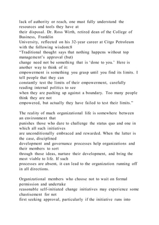 lack of authority or reach, one must fully understand the
resources and tools they have at
their disposal. Dr. Ross Wirth, retired dean of the College of
Business, Franklin
University, reflected on his 32-year career at Citgo Petroleum
with the following wisdom:8
“Traditional thought says that nothing happens without top
management’s approval )but)
change need not be something that is ‘done to you.’ Here is
another way to think of it:
empowerment is something you grasp until you find its limits. I
tell people that they can
constantly test the limits of their empowerment, carefully
reading internal politics to see
when they are pushing up against a boundary. Too many people
think they are not
empowered, but actually they have failed to test their limits.”
The reality of much organizational life is somewhere between
an environment that
punishes those who dare to challenge the status quo and one in
which all such initiatives
are unconditionally embraced and rewarded. When the latter is
the case, disciplined
development and governance processes help organizations and
their members to sort
through those ideas, nurture their development, and bring the
most viable to life. If such
processes are absent, it can lead to the organization running off
in all directions.
Organizational members who choose not to wait on formal
permission and undertake
reasonable self-initiated change initiatives may experience some
chastisement for not
first seeking approval, particularly if the initiative runs into
 
