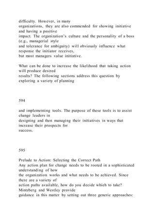difficulty. However, in many
organizations, they are also commended for showing initiative
and having a positive
impact. The organization’s culture and the personality of a boss
(e.g., managerial style
and tolerance for ambiguity) will obviously influence what
response the initiator receives,
but most managers value initiative.
What can be done to increase the likelihood that taking action
will produce desired
results? The following sections address this question by
exploring a variety of planning
594
and implementing tools. The purpose of these tools is to assist
change leaders in
designing and then managing their initiatives in ways that
increase their prospects for
success.
595
Prelude to Action: Selecting the Correct Path
Any action plan for change needs to be rooted in a sophisticated
understanding of how
the organization works and what needs to be achieved. Since
there are a variety of
action paths available, how do you decide which to take?
Mintzberg and Westley provide
guidance in this matter by setting out three generic approaches:
 