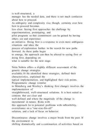 is well structured, a
manager has the needed data, and there is not much confusion
about how to proceed.
As ambiguity and complexity rise, though, certainty over how
best to proceed becomes
less clear. Seeing first approaches the challenge by
experimentation, prototyping, and
pilot programs so that commitment can be gained by having
others see and experience
an initiative. Doing first is a response to even more ambiguous
situations and takes the
process of exploration further in the search for new paths
forward. As these paths begin
to emerge, the approach can then be altered to seeing first or
doing first, depending on
what is suitable for the next stage.
Nitin Nohria offers a slightly different assessment of the
generic change strategies
available.10 He identified three strategies, defined their
characteristics, explained the
typical implementation, and highlighted their risk points.
Programmatic change (similar
to Mintzberg and Westley’s thinking first change) involves the
implementation of
straightforward, well-structured solutions. It is best suited to
contexts that are clear and
well defined and where the magnitude of the change is
incremental in nature. Risks with
this approach lie in potential problems with inflexibility,
overreliance on a “one-size-fits-all”
solution, and a lack of focus on behavior.
Discontinuous change involves a major break from the past. If
the environment is
shifting dramatically and a continuation of activities based on
 