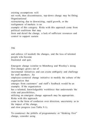 existing assumptions will
not work, then discontinuous, top-down change may be fitting.
Organizational
restructuring due to downsizing, rapid growth, or the
realignment of markets is an
example of this category. Risks with this approach come from
political coalitions that may
form and derail the change, a lack of sufficient resources and
control to support sustain
596
and enforce (if needed) the changes, and the loss of talented
people who become
frustrated and quit.
Emergent change )similar to Mintzberg and Westley’s doing
first change) grows out of
incremental initiatives and can create ambiguity and challenge
for staff members. An
employee-centered change initiative to modify the culture of the
organization that
emerges from customers’ and staff’s feedback would be an
example. If the organization
has a talented, knowledgeable workforce that understands the
risks and possibilities,
utilizing an emergent change approach may be appropriate.
Risks with this approach
come in the form of confusion over direction, uncertainty as to
the impact of the change,
and slow progress (see Table 9.1).
To counteract the pitfalls of programmatic or “thinking first”
change, consider using
 