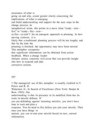 awareness of what is
going on and why, create greater clarity concerning the
implications of what is emerging
and build understanding and support for the next steps in the
change process. In
metaphorical terms, this points to a move from “ready—aim—
fire” to “ready—fire—aim—
re-fire—re-aim”† for an emergent approach to planning. In fast-
moving contexts, it is
likely that a traditional planning process will be too lengthy and
that by the time the
planning is finished, the opportunity may have been missed.
This metaphor recognizes
that significant information can be obtained from action
feedback. When a change leader
initiates action, reactions will occur that can provide insight
into how to respond and take
corrective actions.
597
† The managerial use of this metaphor is usually credited to T.
Peters and R. H.
Waterman Jr., In Search of Excellence (New York: Harper &
Row, 1982). Our
understanding is that its presence in its modified form has its
roots in missile defense. If
you are defending against incoming missiles, you don’t have
time to wait and plan a
response. You do need to fire before you aim your missile. Then
once you have things in
motion, you can re-aim your missile based on new, current
information.
 