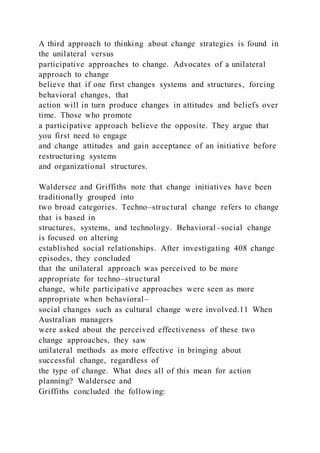 A third approach to thinking about change strategies is found in
the unilateral versus
participative approaches to change. Advocates of a unilateral
approach to change
believe that if one first changes systems and structures, forcing
behavioral changes, that
action will in turn produce changes in attitudes and beliefs over
time. Those who promote
a participative approach believe the opposite. They argue that
you first need to engage
and change attitudes and gain acceptance of an initiative before
restructuring systems
and organizational structures.
Waldersee and Griffiths note that change initiatives have been
traditionally grouped into
two broad categories. Techno–structural change refers to change
that is based in
structures, systems, and technology. Behavioral–social change
is focused on altering
established social relationships. After investigating 408 change
episodes, they concluded
that the unilateral approach was perceived to be more
appropriate for techno–structural
change, while participative approaches were seen as more
appropriate when behavioral–
social changes such as cultural change were involved.11 When
Australian managers
were asked about the perceived effectiveness of these two
change approaches, they saw
unilateral methods as more effective in bringing about
successful change, regardless of
the type of change. What does all of this mean for action
planning? Waldersee and
Griffiths concluded the following:
 