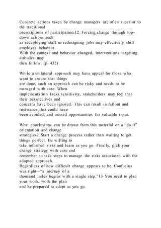 Concrete actions taken by change managers are often superior to
the traditional
prescriptions of participation.12 Forcing change through top-
down actions such
as redeploying staff or redesigning jobs may effectively shift
employee behavior.
With the context and behavior changed, interventions targeting
attitudes may
then follow. (p. 432)
While a unilateral approach may have appeal for those who
want to ensure that things
are done, such an approach can be risky and needs to be
managed with care. When
implementation lacks sensitivity, stakeholders may feel that
their perspectives and
concerns have been ignored. This can result in fallout and
resistance that could have
been avoided, and missed opportunities for valuable input.
What conclusions can be drawn from this material on a “do it”
orientation and change
strategies? Start a change process rather than waiting to get
things perfect. Be willing to
take informed risks and learn as you go. Finally, pick your
change strategy with care and
remember to take steps to manage the risks associated with the
adopted approach.
Regardless of how difficult change appears to be, Confucius
was right—“a journey of a
thousand miles begins with a single step.”13 You need to plan
your work, work the plan
and be prepared to adapt as you go.
 