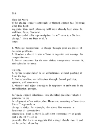 598
Plan the Work
If the change leader’s approach to planned change has followed
what this book
suggests, then much planning will have already been done. In
addition, Beer, Eisenstat,
and Spector14 offer a prescriptive list of “steps to effective
change.” Here are Beer et al.’s
steps:
1. Mobilize commitment to change through joint diagnosis of
business problems.
2. Develop a shared vision of how to organize and manage for
competitiveness.
3. Foster consensus for the new vision, competence to enact it,
and cohesion to move
it along.
4. Spread revitalization to all departments without pushing it
from the top.
5. Institutionalize revitalization through formal policies,
systems, and structures.
6. Monitor and adjust strategies in response to problems in the
revitalization process.
For many change situations, this checklist provides valuable
guidance in the
development of an action plan. However, assuming a “one-size-
fits-all” approach to
change is risky. For example, the above list assumes a
fundamental cooperative
orientation. That is, there is sufficient commonality of goals
that a shared vision is
possible. The list also suggests that change should evolve and
not be pushed down by
 