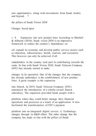 new opportunities, along with investments from Saudi Arabia
and beyond. 7
the pillars of Saudi Vision 2030
Changes based upon
i. 8 Expansion into new product lines According to Mitchell
& Alfuraih (2018), Saudi vision 2030 is an imperative
framework to reduce the country’s dependence on
oil, expand its economy and develop public service sectors such
as education, infrastructure, health, tourism, and recreation.
This however can only be achieved if all
stakeholders in the country took part in contributing towards the
same. In line with Saudi Vision 2030, Saudi Telecom Company
(STC) has already started to make
changes in its operation. One of the changes that the company
has already undertaken is the establishment of new product
lines. A good example is the expansion
into fintech. In 2019, Saudi Telecom Company (STC)
announced the introduction of a wholly-owned fintech
subsidiary. The expansion provided Saudi people with a
platform where they could better manage their financial
operations and processes at a touch of an application. It also
facilitated the transformation of STC's payment
platform into an integrated digital service. ii. Technology
changes through its R&D effort. The other change that the
company has made in line with the pillars of Saudi
 