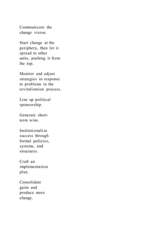 Communicate the
change vision.
Start change at the
periphery, then let it
spread to other
units, pushing it from
the top.
Monitor and adjust
strategies in response
to problems in the
revitalization process.
Line up political
sponsorship.
Generate short-
term wins.
Institutionalize
success through
formal policies,
systems, and
structures.
Craft an
implementation
plan.
Consolidate
gains and
produce more
change.
 