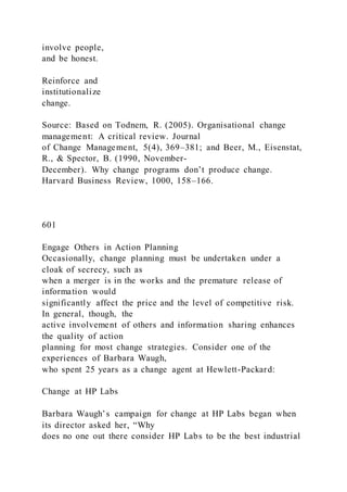 involve people,
and be honest.
Reinforce and
institutionalize
change.
Source: Based on Todnem, R. (2005). Organisational change
management: A critical review. Journal
of Change Management, 5(4), 369–381; and Beer, M., Eisenstat,
R., & Spector, B. (1990, November-
December). Why change programs don’t produce change.
Harvard Business Review, 1000, 158–166.
601
Engage Others in Action Planning
Occasionally, change planning must be undertaken under a
cloak of secrecy, such as
when a merger is in the works and the premature release of
information would
significantly affect the price and the level of competitive risk.
In general, though, the
active involvement of others and information sharing enhances
the quality of action
planning for most change strategies. Consider one of the
experiences of Barbara Waugh,
who spent 25 years as a change agent at Hewlett-Packard:
Change at HP Labs
Barbara Waugh’s campaign for change at HP Labs began when
its director asked her, “Why
does no one out there consider HP Labs to be the best industrial
 