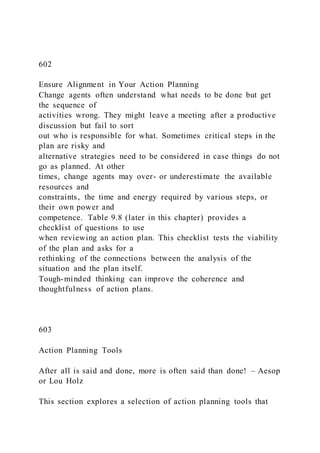 602
Ensure Alignment in Your Action Planning
Change agents often understand what needs to be done but get
the sequence of
activities wrong. They might leave a meeting after a productive
discussion but fail to sort
out who is responsible for what. Sometimes critical steps in the
plan are risky and
alternative strategies need to be considered in case things do not
go as planned. At other
times, change agents may over- or underestimate the available
resources and
constraints, the time and energy required by various steps, or
their own power and
competence. Table 9.8 (later in this chapter) provides a
checklist of questions to use
when reviewing an action plan. This checklist tests the viability
of the plan and asks for a
rethinking of the connections between the analysis of the
situation and the plan itself.
Tough-minded thinking can improve the coherence and
thoughtfulness of action plans.
603
Action Planning Tools
After all is said and done, more is often said than done! – Aesop
or Lou Holz
This section explores a selection of action planning tools that
 