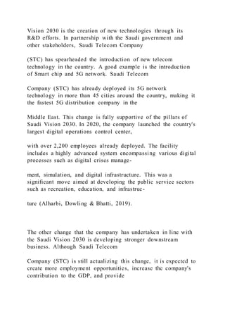 Vision 2030 is the creation of new technologies through its
R&D efforts. In partnership with the Saudi government and
other stakeholders, Saudi Telecom Company
(STC) has spearheaded the introduction of new telecom
technology in the country. A good example is the introduction
of Smart chip and 5G network. Saudi Telecom
Company (STC) has already deployed its 5G network
technology in more than 45 cities around the country, making it
the fastest 5G distribution company in the
Middle East. This change is fully supportive of the pillars of
Saudi Vision 2030. In 2020, the company launched the country's
largest digital operations control center,
with over 2,200 employees already deployed. The facility
includes a highly advanced system encompassing various digital
processes such as digital crises manage-
ment, simulation, and digital infrastructure. This was a
significant move aimed at developing the public service sectors
such as recreation, education, and infrastruc-
ture (Alharbi, Dowling & Bhatti, 2019).
The other change that the company has undertaken in line with
the Saudi Vision 2030 is developing stronger downstream
business. Although Saudi Telecom
Company (STC) is still actualizing this change, it is expected to
create more employment opportunities, increase the company's
contribution to the GDP, and provide
 