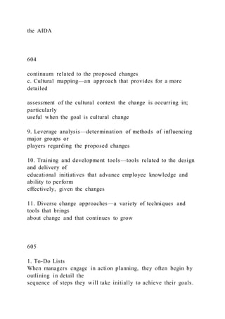 the AIDA
604
continuum related to the proposed changes
c. Cultural mapping—an approach that provides for a more
detailed
assessment of the cultural context the change is occurring in;
particularly
useful when the goal is cultural change
9. Leverage analysis—determination of methods of influencing
major groups or
players regarding the proposed changes
10. Training and development tools—tools related to the design
and delivery of
educational initiatives that advance employee knowledge and
ability to perform
effectively, given the changes
11. Diverse change approaches—a variety of techniques and
tools that brings
about change and that continues to grow
605
1. To-Do Lists
When managers engage in action planning, they often begin by
outlining in detail the
sequence of steps they will take initially to achieve their goals.
 