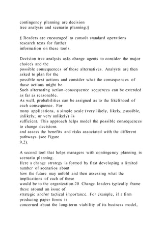 contingency planning are decision
tree analysis and scenario planning.§
§ Readers are encouraged to consult standard operations
research texts for further
information on these tools.
Decision tree analysis asks change agents to consider the major
choices and the
possible consequences of those alternatives. Analysts are then
asked to plan for the
possible next actions and consider what the consequences of
those actions might be.
Such alternating action–consequence sequences can be extended
as far as reasonable.
As well, probabilities can be assigned as to the likelihood of
each consequence. For
many applications, a simple scale (very likely, likely, possible,
unlikely, or very unlikely) is
sufficient. This approach helps model the possible consequences
to change decisions
and assess the benefits and risks associated with the different
pathways (see Figure
9.2).
A second tool that helps managers with contingency planning is
scenario planning.
Here a change strategy is formed by first developing a limited
number of scenarios about
how the future may unfold and then assessing what the
implications of each of these
would be to the organization.20 Change leaders typically frame
these around an issue of
strategic and/or tactical importance. For example, if a firm
producing paper forms is
concerned about the long-term viability of its business model,
 