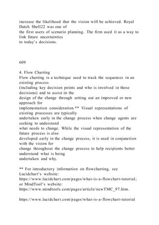increase the likelihood that the vision will be achieved. Royal
Dutch Shell22 was one of
the first users of scenario planning. The firm used it as a way to
link future uncertainties
to today’s decisions.
609
4. Flow Charting
Flow charting is a technique used to track the sequences in an
existing process
(including key decision points and who is involved in those
decisions) and to assist in the
design of the change through setting out an improved or new
approach for
implementation consideration.** Visual representations of
existing processes are typically
undertaken early in the change process when change agents are
seeking to understand
what needs to change. While the visual representation of the
future process is also
developed early in the change process, it is used in conjunction
with the vision for
change throughout the change process to help recipients better
understand what is being
undertaken and why.
** For introductory information on flowcharting, see
Lucidchart’s website:
https://www.lucidchart.com/pages/what-is-a-flowchart-tutorial;
or MindTool’s website:
https://www.mindtools.com/pages/article/newTMC_97.htm.
https://www.lucidchart.com/pages/what-is-a-flowchart-tutorial
 