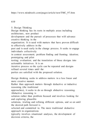 https://www.mindtools.com/pages/article/newTMC_97.htm
610
5. Design Thinking
Design thinking has its roots in multiple areas including
architecture, new product
development and the pursuit of processes that will advance
creative thinking in the
organization. It is used with matters that have proven difficult
to effectively address in the
past and is used early in the change process. It seeks to engage
individuals collectively
in context assessment; problem finding and framing; ideation;
prototyping and pilot
testing; evaluation; and the translation of those designs into
actionable initiatives. It is an
iterative process so the cycle can be repeated and designs
refined several times until the
parties are satisfied with the proposed solution.
Design thinking seeks to address matters in a less linear and
more creative manner.
Rather than approach matters through deductive or inductive
reasoning (the traditional
approaches), it seeks to do so through abductive reasoning.
Abductive reasoning is
solution rather than problem focused and involves looking for
and exploring plausible
solutions, trialing and refining different options, and so on until
the desired path forward is
selected and committed to. The more traditional deductive
approach in organizations
typically involves situational analyses, the development of
decision criteria, the
 