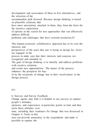 development and assessment of three to five alternatives, and
the selection of the
recommended path forward. Because design thinking is based
on plausible solutions that
have more uncertainty attached to them, they form the basis for
the iterative exploration
of options in the search for new approaches that can effectively
address difficult
problems and challenges that have resisted resolution.23
This human-centered, collaborative approach has at its core the
interests and
perspectives of the users that one is trying to design for. Users
are engaged in the
process to make sure that their interests and concerns are
recognized and attended to.
The goal of design thinking is to identify and address problems
with creative solutions
and create new opportunities. The nature of the process
enhances the prospects for buy-
in by the recipients of change due to their involvement in the
design process.
611
6. Surveys and Survey Feedback
Change agents may find it is helpful to use surveys to capture
people’s attitudes,
opinions, and experiences at particular points in time and then
track those attitudes over
time, including their readiness for change that was discussed in
Chapter 4. Tools in this
area can provide anonymity to the respondents and make it
possible to capture the
 
