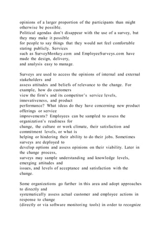 opinions of a larger proportion of the participants than might
otherwise be possible.
Political agendas don’t disappear with the use of a survey, but
they may make it possible
for people to say things that they would not feel comfortable
stating publicly. Services
such as SurveyMonkey.com and EmployeeSurveys.com have
made the design, delivery,
and analysis easy to manage.
Surveys are used to access the opinions of internal and external
stakeholders and
assess attitudes and beliefs of relevance to the change. For
example, how do customers
view the firm’s and its competitor’s service levels,
innovativeness, and product
performance? What ideas do they have concerning new product
offerings or service
improvements? Employees can be sampled to assess the
organization’s readiness for
change, the culture or work climate, their satisfaction and
commitment levels, or what is
helping or hindering their ability to do their jobs. Sometimes
surveys are deployed to
develop options and assess opinions on their viability. Later in
the change process,
surveys may sample understanding and knowledge levels,
emerging attitudes and
issues, and levels of acceptance and satisfaction with the
change.
Some organizations go further in this area and adopt approaches
to directly and
systematically assess actual customer and employee actions in
response to change
(directly or via software monitoring tools) in order to recognize
 