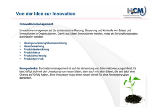 www.hcm-infosys.com
Module des HCM Ideenmanagements
Ideenportal
- Webbasierte Portaloberfläche
- Portaloberfläche kann vollkommen individuell aussehen/gestaltet werden
- Rollen- und Rechtekonzept
Individuell anpassbare Prozesse
- Ideen und Vorschläge werden nach einem fest hinterlegten Prozess gehandhabt
- Ideen können in einer Ansicht mit Ampelsymbolik versehen werden = schnelle Übersicht
Gutachten und Bearbeitungszeiten
- Jeder Idee können ein oder mehrere Gutachter zugeordnet werden
- Eskalationsstufen können bei Verzögerungen eingebaut werden
Maßnahmen
- Integrierte Maßnahmenverfolgung = Umsetzung der Idee
- Kann als Subprozess einer Idee untergeordnet werden bzw. von ihr abgeleitet werden
Reportings
- Umfangreiche Auswertung aller wichtigen Daten & Kennzahlen
Erweiterte Suche (kostenpflichtiges Modul)
- Ideen und dazugehörige Daten schnell und effizient wiederfinden
 