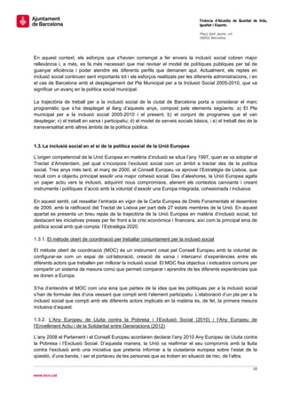                                                                                     Tinència d’Alcaldia de Qualitat de Vida,
                                                                                    Igualtat i Esports.
                                                                                     
                                                                                    Plaça Sant Jaume, s/n
                                                                                    08002 Barcelona

                                                                                     


En aquest context, els esforços que s'havien començat a fer envers la inclusió social cobren major
rellevància i, a més, es fa més necessari que mai revisar el model de polítiques públiques per tal de
guanyar eficiència i poder atendre els diferents perfils que demanen ajut. Actualment, els reptes en
inclusió social continuen sent importants tot i els esforços realitzats per les diferents administracions, i en
el cas de Barcelona amb el desplegament del Pla Municipal per a la Inclusió Social 2005-2010, que va
significar un avanç en la política social municipal.

La trajectòria de treball per a la inclusió social de la ciutat de Barcelona porta a considerar el marc
programàtic que s’ha desplegat al llarg d’aquests anys, compost pels elements següents: a) El Pla
municipal per a la inclusió social 2005-2010 i el present; b) el conjunt de programes que el van
desplegar; c) el treball en xarxa i participatiu; d) el model de serveis socials bàsics, i e) el treball des de la
transversalitat amb altres àmbits de la política pública.


1.3. La inclusió social en el sí de la política social de la Unió Europea

L’origen competencial de la Unió Europea en matèria d’inclusió se situa l’any 1997, quan es va adoptar el
Tractat d’Amsterdam, pel qual s’incorpora l’exclusió social com un àmbit a tractar des de la política
social. Tres anys més tard, el març de 2000, el Consell Europeu va aprovar l’Estratègia de Lisboa, que
recull com a objectiu principal assolir una major cohesió social. Des d’aleshores, la Unió Europea agafa
un paper actiu vers la inclusió, adquirint nous compromisos, atenent els contextos canviants i creant
instruments i polítiques d’acció amb la voluntat d’assolir una Europa integrada, cohesionada i inclusiva.

En aquest sentit, cal ressaltar l’entrada en vigor de la Carta Europea de Drets Fonamentals el desembre
de 2009, amb la ratificació del Tractat de Lisboa per part dels 27 estats membres de la Unió. En aquest
apartat es presenta un breu repàs de la trajectòria de la Unió Europea en matèria d’inclusió social, tot
destacant les iniciatives preses per fer front a la crisi econòmica i financera, així com la principal eina de
política social amb què compta: l’Estratègia 2020.

1.3.1. El mètode obert de coordinació per treballar conjuntament per la inclusió social

El mètode obert de coordinació (MOC) és un instrument creat pel Consell Europeu amb la voluntat de
configurar-se com un espai de col·laboració, creació de xarxa i intercanvi d’experiències entre els
diferents actors que treballen per millorar la inclusió social. El MOC fixa objectius i indicadors comuns per
compartir un sistema de mesura comú que permeti comparar i aprendre de les diferents experiències que
es donen a Europa.

S’ha d’entendre el MOC com una eina que parteix de la idea que les polítiques per a la inclusió social
s’han de formular des d’una vessant que compti amb l’element participatiu. L’elaboració d’un pla per a la
inclusió social que compti amb els diferents actors implicats en la matèria és, de fet, la primera mesura
inclusiva d’aquest.

1.3.2. L’Any Europeu de Lluita contra la Pobresa i l’Exclusió Social (2010) i l’Any Europeu de
l’Envelliment Actiu i de la Solidaritat entre Generacions (2012)

L’any 2008 el Parlament i el Consell Europeu acordaren declarar l’any 2010 Any Europeu de Lluita contra
la Pobresa i l’Exclusió Social. D’aquesta manera, la Unió va reafirmar el seu compromís amb la lluita
contra l’exclusió amb una iniciativa que pretenia informar a la ciutadania europea sobre l’estat de la
qüestió, d’una banda, i ser el portaveu de les persones que es troben en situació de risc, de l’altra.

                                                                                                                   10 
 
www.bcn.cat
 
 