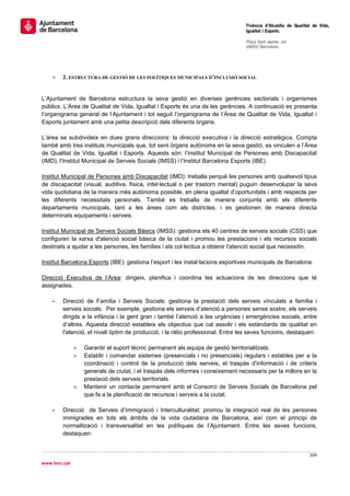                                                                                  Tinència d’Alcaldia de Qualitat de Vida,
                                                                                 Igualtat i Esports.
                                                                                  
                                                                                 Plaça Sant Jaume, s/n
                                                                                 08002 Barcelona

                                                                                  




    »   2. ESTRUCTURA DE GESTIÓ DE LES POLÍTIQUES MUNICIPALS D’INCLUSIÓ SOCIAL


L’Ajuntament de Barcelona estructura la seva gestió en diverses gerències sectorials i organismes
públics. L’Àrea de Qualitat de Vida, Igualtat i Esports és una de les gerències. A continuació es presenta
l’organigrama general de l’Ajuntament i tot seguit l’organigrama de l’Àrea de Qualitat de Vida, Igualtat i
Esports juntament amb una petita descripció dels diferents òrgans.

L’àrea se subdivideix en dues grans direccions: la direcció executiva i la direcció estratègica. Compta
també amb tres instituts municipals que, tot sent òrgans autònoms en la seva gestió, es vinculen a l’Àrea
de Qualitat de Vida, Igualtat i Esports. Aquests són: l’Institut Municipal de Persones amb Discapacitat
(IMD), l’Institut Municipal de Serveis Socials (IMSS) i l’Institut Barcelona Esports (IBE).

Institut Municipal de Persones amb Discapacitat (IMD): treballa perquè les persones amb qualsevol tipus
de discapacitat (visual, auditiva, física, intel·lectual o per trastorn mental) puguin desenvolupar la seva
vida quotidiana de la manera més autònoma possible, en plena igualtat d’oportunitats i amb respecte per
les diferents necessitats personals. També es treballa de manera conjunta amb els diferents
departaments municipals, tant a les àrees com als districtes, i es gestionen de manera directa
determinats equipaments i serveis.

Institut Municipal de Serveis Socials Bàsics (IMSS): gestiona els 40 centres de serveis socials (CSS) que
configuren la xarxa d'atenció social bàsica de la ciutat i promou les prestacions i els recursos socials
destinats a ajudar a les persones, les famílies i els col·lectius a obtenir l'atenció social que necessitin.

Institut Barcelona Esports (IBE): gestiona l’esport i les instal·lacions esportives municipals de Barcelona.

Direcció Executiva de l’Àrea: dirigeix, planifica i coordina les actuacions de les direccions que té
assignades.

    -   Direcció de Família i Serveis Socials: gestiona la prestació dels serveis vinculats a família i
        serveis socials. Per exemple, gestiona els serveis d’atenció a persones sense sostre, els serveis
        dirigits a la infància i la gent gran i també l’atenció a les urgències i emergències socials, entre
        d’altres. Aquesta direcció estableix els objectius que cal assolir i els estàndards de qualitat en
        l'atenció, el nivell òptim de producció, i la ràtio professional. Entre les seves funcions, destaquen:

              »   Garantir el suport tècnic permanent als equips de gestió territorialitzats.
              »   Establir i comandar sistemes (presencials i no presencials) regulars i estables per a la
                  coordinació i control de la producció dels serveis, el traspàs d'informació i de criteris
                  generals de ciutat, i el traspàs dels informes i coneixement necessaris per la millora en la
                  prestació dels serveis territorials.
              »   Mantenir un contacte permanent amb el Consorci de Serveis Socials de Barcelona pel
                  que fa a la planificació de recursos i serveis a la ciutat.

    -   Direcció de Serveis d’Immigració i Interculturalitat: promou la integració real de les persones
        immigrades en tots els àmbits de la vida ciutadana de Barcelona, així com el principi de
        normalització i transversalitat en les polítiques de l’Ajuntament. Entre les seves funcions,
        destaquen:


                                                                                                               104 
 
www.bcn.cat
 
 