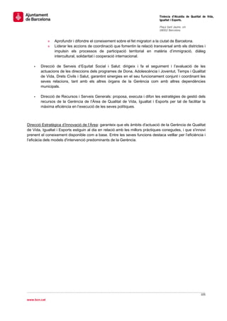                                                                                  Tinència d’Alcaldia de Qualitat de Vida,
                                                                                 Igualtat i Esports.
                                                                                  
                                                                                 Plaça Sant Jaume, s/n
                                                                                 08002 Barcelona

                                                                                  
              »   Aprofundir i difondre el coneixement sobre el fet migratori a la ciutat de Barcelona.
              »   Liderar les accions de coordinació que fomentin la relació transversal amb els districtes i
                  impulsin els processos de participació territorial en matèria d’immigració, diàleg
                  intercultural, solidaritat i cooperació internacional.

    -   Direcció de Serveis d’Equitat Social i Salut: dirigeix i fa el seguiment i l’avaluació de les
        actuacions de les direccions dels programes de Dona, Adolescència i Joventut, Temps i Qualitat
        de Vida, Drets Civils i Salut, garantint sinergies en el seu funcionament conjunt i coordinant les
        seves relacions, tant amb els altres òrgans de la Gerència com amb altres dependències
        municipals.

    -   Direcció de Recursos i Serveis Generals: proposa, executa i difon les estratègies de gestió dels
        recursos de la Gerència de l’Àrea de Qualitat de Vida, Igualtat i Esports per tal de facilitar la
        màxima eficiència en l’execució de les seves polítiques.



Direcció Estratègica d’Innovació de l’Àrea: garanteix que els àmbits d'actuació de la Gerència de Qualitat
de Vida, Igualtat i Esports estiguin al dia en relació amb les millors pràctiques conegudes, i que s'innovi
prenent el coneixement disponible com a base. Entre les seves funcions destaca vetllar per l’eficiència i
l’eficàcia dels models d'intervenció predominants de la Gerència.




                                                                                                               105 
 
www.bcn.cat
 
 