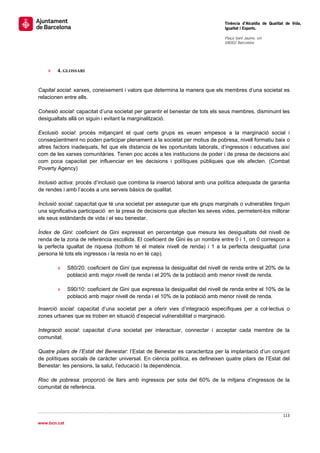                                                                                 Tinència d’Alcaldia de Qualitat de Vida,
                                                                                Igualtat i Esports.
                                                                                 
                                                                                Plaça Sant Jaume, s/n
                                                                                08002 Barcelona

                                                                                 




    »   4. GLOSSARI


Capital social: xarxes, coneixement i valors que determina la manera que els membres d’una societat es
relacionen entre ells.

Cohesió social: capacitat d’una societat per garantir el benestar de tots els seus membres, disminuint les
desigualtats allà on siguin i evitant la marginalització.

Exclusió social: procés mitjançant el qual certs grups es veuen empesos a la marginació social i
conseqüentment no poden participar plenament a la societat per motius de pobresa, nivell formatiu baix o
altres factors inadequats, fet que els distancia de les oportunitats laborals, d’ingressos i educatives així
com de les xarxes comunitàries. Tenen poc accés a les institucions de poder i de presa de decisions així
com poca capacitat per influenciar en les decisions i polítiques públiques que els afecten. (Combat
Poverty Agency)

Inclusió activa: procés d’inclusió que combina la inserció laboral amb una política adequada de garantia
de rendes i amb l’accés a uns serveis bàsics de qualitat.

Inclusió social: capacitat que té una societat per assegurar que els grups marginals o vulnerables tinguin
una significativa participació en la presa de decisions que afecten les seves vides, permetent-los millorar
els seus estàndards de vida i el seu benestar.

Índex de Gini: coeficient de Gini expressat en percentatge que mesura les desigualtats del nivell de
renda de la zona de referència escollida. El coeficient de Gini és un nombre entre 0 i 1, on 0 correspon a
la perfecta igualtat de riquesa (tothom té el mateix nivell de renda) i 1 a la perfecta desigualtat (una
persona té tots els ingressos i la resta no en té cap).

        »     S80/20: coeficient de Gini que expressa la desigualtat del nivell de renda entre el 20% de la
              població amb major nivell de renda i el 20% de la població amb menor nivell de renda.

        »     S90/10: coeficient de Gini que expressa la desigualtat del nivell de renda entre el 10% de la
              població amb major nivell de renda i el 10% de la població amb menor nivell de renda.

Inserció social: capacitat d’una societat per a oferir vies d’integració específiques per a col·lectius o
zones urbanes que es troben en situació d’especial vulnerabilitat o marginació.

Integració social: capacitat d’una societat per interactuar, connectar i acceptar cada membre de la
comunitat.

Quatre pilars de l’Estat del Benestar: l’Estat de Benestar es caracteritza per la implantació d’un conjunt
de polítiques socials de caràcter universal. En ciència política, es defineixen quatre pilars de l’Estat del
Benestar: les pensions, la salut, l’educació i la dependència.

Risc de pobresa: proporció de llars amb ingressos per sota del 60% de la mitjana d’ingressos de la
comunitat de referència.




                                                                                                              113 
 
www.bcn.cat
 
 