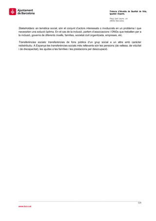                                                                                 Tinència d’Alcaldia de Qualitat de Vida,
                                                                                Igualtat i Esports.
                                                                                 
                                                                                Plaça Sant Jaume, s/n
                                                                                08002 Barcelona

                                                                                 
Stakeholders: en temàtica social, són el conjunt d’actors interessats o involucrats en un problema i que
necessiten una solució òptima. En el cas de la inclusió, parlem d’associacions i ONGs que treballen per a
la inclusió, governs de diferents nivells, famílies, societat civil organitzada, empreses, etc.

Transferències socials: transferències de fons públics d’un grup social a un altre amb caràcter
redistributiu. A Espanya les transferències socials més rellevants són les pensions (de vellesa, de viduïtat
i de discapacitat), les ajudes a les famílies i les prestacions per desocupació.




                                                                                                              114 
 
www.bcn.cat
 
 