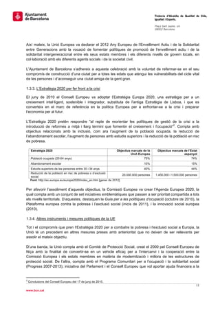                                                                                             Tinència d’Alcaldia de Qualitat de Vida,
                                                                                             Igualtat i Esports.
                                                                                              
                                                                                             Plaça Sant Jaume, s/n
                                                                                             08002 Barcelona

                                                                                              


Així mateix, la Unió Europea va declarar el 2012 Any Europeu de l’Envelliment Actiu i de la Solidaritat
entre Generacions amb la vocació de fomentar polítiques de promoció de l’envelliment actiu i de la
solidaritat intergeneracional entre els seus estats membres i els diferents nivells de govern locals, en
col·laboració amb els diferents agents socials i de la societat civil.

L’Ajuntament de Barcelona s’adhereix a aquesta celebració amb la voluntat de refermar-se en el seu
compromís de construcció d’una ciutat per a totes les edats que atengui les vulnerabilitats del cicle vital
de les persones i d’aconseguir una ciutat amiga de la gent gran.

1.3.3. L’Estratègia 2020 per fer front a la crisi

El juny de 2010 el Consell Europeu va adoptar l’Estratègia Europa 2020, una estratègia per a un
creixement intel·ligent, sostenible i integrador, substituta de l’antiga Estratègia de Lisboa, i que es
converteix en el marc de referència en la política Europea per a enfrontar-se a la crisi i preparar
l’economia per al futur.

L’Estratègia 2020 pretén respondre “al repte de reorientar les polítiques de gestió de la crisi a la
introducció de reformes a mitjà i llarg termini que fomentin el creixement i l’ocupació”2. Compta amb
objectius relacionats amb la inclusió, com ara l’augment de la població ocupada, la reducció de
l’abandonament escolar, l’augment de persones amb estudis superiors i la reducció de la població en risc
de pobresa.

      Estratègia 2020                                             Objectius marcats de la         Objectius marcats de l’Estat
                                                                            Unió Europea                            espanyol
      Població ocupada (20-64 anys)                                                  75%                                  74%
      Abandonament escolar                                                           10%                                  15%
     Estudis superiors de les persones entre 30 i 34 anys                             40%                                 44%
     Reducció de la població en risc de pobresa o d’exclusió
                                                                       20.000.000 persones       1.400.000 i 1.500.000 persones
     social
     Font: http://ec.europa.eu/europe2020/index_en.htm [gener de 2012]


Per afavorir l’assoliment d’aquests objectius, la Comissió Europea va crear l’Agenda Europea 2020, la
qual compta amb un conjunt de set iniciatives emblemàtiques que passen a ser prioritat compartida a tots
els nivells territorials. D’aquestes, destaquen la Guia per a les polítiques d’ocupació (octubre de 2010), la
Plataforma europea contra la pobresa i l’exclusió social (inicis de 2011), i la innovació social europea
(2010).

1.3.4. Altres instruments i mesures polítiques de la UE

Tot i el compromís que pren l’Estratègia 2020 per a combatre la pobresa i l’exclusió social a Europa, la
Unió té un precedent en altres mesures preses amb anterioritat que no deixen de ser rellevants per
assolir el mateix objectiu.

D’una banda, la Unió compta amb el Comitè de Protecció Social, creat el 2000 pel Consell Europeu de
Niça amb la finalitat de convertir-se en un vehicle eficaç per a l’intercanvi i la cooperació entre la
Comissió Europea i els estats membres en matèria de modernització i millora de les estructures de
protecció social. De l’altra, compta amb el Programa Comunitari per a l’ocupació i la solidaritat social
(Progress 2007-2013), iniciativa del Parlament i el Consell Europeu que vol aportar ajuda financera a la


                                                       
2
    Conclusions del Consell Europeu del 17 de juny de 2010.
                                                                                                                              11 
 
www.bcn.cat
 
 