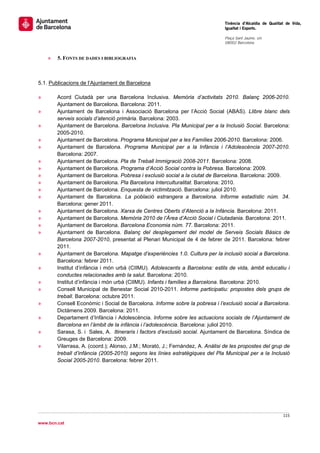                                                                                 Tinència d’Alcaldia de Qualitat de Vida,
                                                                                Igualtat i Esports.
                                                                                 
                                                                                Plaça Sant Jaume, s/n
                                                                                08002 Barcelona

                                                                                 
    »   5. FONTS DE DADES I BIBLIOGRAFIA



5.1. Publicacions de l’Ajuntament de Barcelona

»       Acord Ciutadà per una Barcelona Inclusiva. Memòria d’activitats 2010. Balanç 2006-2010.
        Ajuntament de Barcelona. Barcelona: 2011.
»       Ajuntament de Barcelona i Associació Barcelona per l’Acció Social (ABAS). Llibre blanc dels
        serveis socials d’atenció primària. Barcelona: 2003.
»       Ajuntament de Barcelona. Barcelona Inclusiva. Pla Municipal per a la Inclusió Social. Barcelona:
        2005-2010.
»       Ajuntament de Barcelona. Programa Municipal per a les Famílies 2006-2010. Barcelona: 2006.
»       Ajuntament de Barcelona. Programa Municipal per a la Infància i l’Adolescència 2007-2010.
        Barcelona: 2007.
»       Ajuntament de Barcelona. Pla de Treball Immigració 2008-2011. Barcelona: 2008.
»       Ajuntament de Barcelona. Programa d’Acció Social contra la Pobresa. Barcelona: 2009.
»       Ajuntament de Barcelona. Pobresa i exclusió social a la ciutat de Barcelona. Barcelona: 2009.
»       Ajuntament de Barcelona. Pla Barcelona Interculturalitat. Barcelona: 2010.
»       Ajuntament de Barcelona. Enquesta de victimització. Barcelona: juliol 2010.
»       Ajuntament de Barcelona. La població estrangera a Barcelona. Informe estadístic núm. 34.
        Barcelona: gener 2011.
»       Ajuntament de Barcelona. Xarxa de Centres Oberts d’Atenció a la Infància. Barcelona: 2011.
»       Ajuntament de Barcelona. Memòria 2010 de l’Àrea d’Acció Social i Ciutadania. Barcelona: 2011.
»       Ajuntament de Barcelona. Barcelona Economia núm. 77. Barcelona: 2011.
»       Ajuntament de Barcelona. Balanç del desplegament del model de Serveis Socials Bàsics de
        Barcelona 2007-2010, presentat al Plenari Municipal de 4 de febrer de 2011. Barcelona: febrer
        2011.
»       Ajuntament de Barcelona. Mapatge d’experiències 1.0. Cultura per la inclusió social a Barcelona.
        Barcelona: febrer 2011.
»       Institut d’infància i món urbà (CIIMU). Adolescents a Barcelona: estils de vida, àmbit educatiu i
        conductes relacionades amb la salut. Barcelona: 2010.
»       Institut d’infància i món urbà (CIIMU). Infants i famílies a Barcelona. Barcelona: 2010.
»       Consell Municipal de Benestar Social 2010-2011. Informe participatiu: propostes dels grups de
        treball. Barcelona: octubre 2011.
»       Consell Econòmic i Social de Barcelona. Informe sobre la pobresa i l’exclusió social a Barcelona.
        Dictàmens 2009. Barcelona: 2011.
»       Departament d’Infància i Adolescència. Informe sobre les actuacions socials de l’Ajuntament de
        Barcelona en l’àmbit de la infància i l’adolescència. Barcelona: juliol 2010.
»       Sarasa, S. i Sales, A. Itineraris i factors d’exclusió social. Ajuntament de Barcelona. Síndica de
        Greuges de Barcelona: 2009.
»       Vilarrasa, A. (coord.); Alonso, J.M.; Morató, J.; Fernández, A. Anàlisi de les propostes del grup de
        treball d’infància (2005-2010) segons les línies estratègiques del Pla Municipal per a la Inclusió
        Social 2005-2010. Barcelona: febrer 2011.




                                                                                                              115 
 
www.bcn.cat
 
 