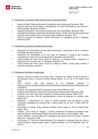                                                                                Tinència d’Alcaldia de Qualitat de Vida,
                                                                               Igualtat i Esports.
                                                                                
                                                                               Plaça Sant Jaume, s/n
                                                                               08002 Barcelona

                                                                                


5.2. Publicacions i documents d’altres administracions i organismes públics

»       Agència de Salut Pública de Barcelona. Enquesta de salut de Barcelona. Barcelona: 2006.
»       Consorci d’Educació de Barcelona. L’escolarització a la ciutat de Barcelona. Curs 2010-2011.
        Recull estadístic. Barcelona: abril 2011.
»       Diputació de Barcelona. Plans locals d’inclusió social. Guia metodològica. Barcelona: 2008.
»       Generalitat de Catalunya. Departament de Benestar Social i Família. Document de propostes per
        a la lluita contra la pobresa i per a la inclusió social a Catalunya. Barcelona: 2011.
»       Síndic de Greuges de Catalunya. Informe extraordinari: La segregació escolar a Catalunya.
        Barcelona: 2008.


5.3. Publicacions i documents d’entitats del tercer sector

»       Observatori de Vulnerabilitat de la Creu Roja de Catalunya. L’impacte de la crisi en la infància i
        les famílies. Barcelona: juliol 2011.
»       Observatori de Vulnerabilitat de la Creu Roja de Catalunya. L’ocupació dels col·lectius
        vulnerables en el marc de la crisi socioeconòmica. Barcelona: desembre 2011.
»       Taula d’entitats del Tercer Sector Social de Catalunya. “La pobresa infantil a Catalunya” a:
        Dossiers del Tercer Sector núm. 15. Barcelona: desembre 2011.
»       Taula d’entitats del Tercer Sector Social de Catalunya. Pobles i ciutats sense pobresa ni
        exclusions. Barcelona: maig 2011.


5.4. Publicacions científiques i acadèmiques

»       Atkinson, Anthony B.; Marlier, Eric; Nolan, Brian. “Indicators and Targets for Social Inclusion in
        the European Union”a: Journal of Common Market Studies, Vol. 42, pp. 47-75. Oxford: març
        2004.
»       Ariño,      Antonio.    Què      està    canviant     en     les    pràctiques     culturals?    a:
        http://www.ub.edu/cultural/Eventos/DocsPublicosCultura/ArinoAntonioConeixerPublicsCultura.pdf
        [12/03/2012]
»       Castel, R. Les metamorphoses de la question sociale. Paris: Gallimard. 1995.
»       Fundació Caixa Catalunya. Informe de la Inclusió social a Espanya 2009. Barcelona: 2009.
»       Fundación Luís Vives. Claus sobre la pobresa i l'exclusió social a Espanya. Madrid: 2007.
»       Fundación Luis Vives. Guía de recomendaciones y líneas de actuación en inclusión social.
        Madrid: 2011.
»       Gerometta, J.; Häussermann, H.; Longo, G. “Social Innovation and Civil Society in Urban
        Governance: Strategies for an Inclusive City” a: Urban Studies, vol. 42, núm. 11. Berlin: 2005. Pp.
        2007-2021.
»       Government of Canada. Policy Research Initiative. Social Capital: A tool for Public Policy.
        Ottawa: 2005.
»       Subirats, J. (Dir.); Gomà, R. i Brugué, J. (Coords.). Análisis de los factores de exclusión social.
        Institut de Govern i de Polítiques Públiques de la UAB. Barcelona: Fundación BBVA. 2005.
»       Putnam, Robert D. “Jugant a bitlles sol. La decadència del capital social nord-americà” a: Revista
        Idees núm. 3. Barcelona: 1999.
»       Van Winden, W. “The End of Social Exclusion? On Information Technology Policy as a Key to
        Social Inclusion in Large European Cities” a: Regional Studies, vol. 35.9. Rotterdam: 2001. Pp.
        861-877.
                                                                                                             116 
 
www.bcn.cat
 
 