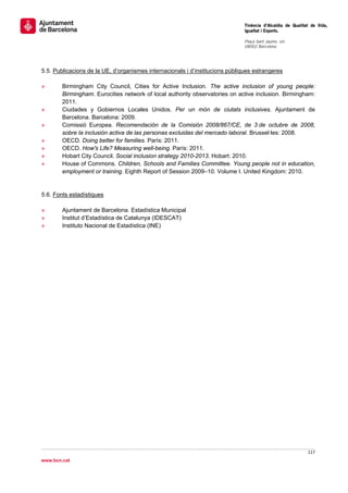                                                                                Tinència d’Alcaldia de Qualitat de Vida,
                                                                               Igualtat i Esports.
                                                                                
                                                                               Plaça Sant Jaume, s/n
                                                                               08002 Barcelona

                                                                                


5.5. Publicacions de la UE, d’organismes internacionals i d’institucions públiques estrangeres

»       Birmingham City Council, Cities for Active Inclusion. The active inclusion of young people:
        Birmingham. Eurocities network of local authority observatories on active inclusion. Birmingham:
        2011.
»       Ciudades y Gobiernos Locales Unidos. Per un món de ciutats inclusives. Ajuntament de
        Barcelona. Barcelona: 2009.
»       Comissió Europea. Recomendación de la Comisión 2008/867/CE, de 3 de octubre de 2008,
        sobre la inclusión activa de las personas excluidas del mercado laboral. Brussel·les: 2008.
»       OECD. Doing better for families. París: 2011.
»       OECD. How's Life? Measuring well-being. París: 2011.
»       Hobart City Council. Social inclusion strategy 2010-2013. Hobart: 2010.
»       House of Commons. Children, Schools and Families Committee. Young people not in education,
        employment or training. Eighth Report of Session 2009–10. Volume I. United Kingdom: 2010.


5.6. Fonts estadístiques

»       Ajuntament de Barcelona. Estadística Municipal
»       Institut d’Estadística de Catalunya (IDESCAT)
»       Instituto Nacional de Estadística (INE)




                                                                                                             117 
 
www.bcn.cat
 
 