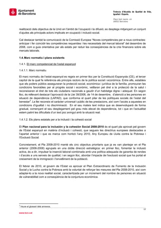                                                                                   Tinència d’Alcaldia de Qualitat de Vida,
                                                                                  Igualtat i Esports.
                                                                                   
                                                                                  Plaça Sant Jaume, s/n
                                                                                  08002 Barcelona

                                                                                   
realització dels objectius de la Unió en l’àmbit de l’ocupació i la difusió; es desplega mitjançant un conjunt
d’ajudes als principals actors implicats en ocupació i inclusió social.

Cal destacar també la comunicació de la Comissió Europea “Noves competències per a nous contractes:
anticipar i fer coincidir les competències requerides i les necessitats del mercat laboral” del desembre de
2008, com a guia orientativa per als estats per reduir les conseqüències de la crisi financera sobre els
mercats laborals.

1.4. Marc normatiu i plans existents

1.4.1. El marc competencial de l’estat espanyol

1.4.1.1. Marc normatiu

El marc normatiu de l’estat espanyol es regeix en primer lloc per la Constitució Espanyola (CE), el tercer
capítol de la qual fa referència als principis rectors de la política social i econòmica. Entre ells, estableix
que els poders públics asseguraran la protecció social, econòmica i jurídica de la família, promouran les
condicions favorables per al progrés social i econòmic, vetllaran pel dret a la protecció de la salut i
reconeixeran el dret de tots els ciutadans nacionals a gaudir d’un habitatge digne i adequat. En segon
lloc, és rellevant destacar l’aprovació de la Llei 39/2006, de 14 de desembre, d’atenció a les persones en
situació de dependència (LAPAD), que conforma el quart pilar de les polítiques socials de l’estat del
benestar3. La llei reconeix el caràcter universal i públic de les prestacions, així com l’accés a aquestes en
condicions d’igualtat i no discriminació. En el seu mateix text indica que es desenvoluparà de forma
gradual, començant el seu desplegament pel grau més elevat de dependència, tot i que en l’actualitat
estem patint les dificultats d’un text poc avingut amb la situació real.

1.4.1.2. Els plans estatals per a la inclusió i la cohesió social

El Plan nacional para la inclusión y la cohesión Social 2008-2010 és el quart pla aprovat pel govern
de l’Estat espanyol en matèria d’inclusió i cohesió, que segueix les directrius europees destacades a
l’apartat anterior i que es marca com horitzó l’any 2010, Any Europeu de Lluita contra la Pobresa i
l’Exclusió Social.

Concretament, el Pla 2008-2010 manté els cinc objectius prioritaris que ja es van plantejar en el Pla
anterior (2006-2008) agrupats en una doble direcció estratègica: en primer lloc, fomentar la inclusió
activa, és a dir, impulsar la inserció laboral combinada amb una política adequada de garantia de rendes
i d’accés a uns serveis de qualitat; i en segon lloc, abordar l’impacte de l’exclusió social que ha portat el
creixement de la immigració i l’envelliment de la població.

El febrer de 2010, el govern de l’Estat va aprovar el Plan Extraordinario de Fomento de la Inclusión
Social y la Lucha contra la Pobreza amb la voluntat de reforçar les mesures del Pla 2008-2010, així com
adaptar-lo a la nova realitat social, caracteritzada per un increment del nombre de persones en situació
de vulnerabilitat com a conseqüència de la conjuntura econòmica.




                                                       
3
    Veure el glossari dels annexos.
                                                                                                                 12 
 
www.bcn.cat
 
 