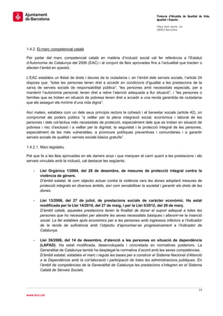                                                                                  Tinència d’Alcaldia de Qualitat de Vida,
                                                                                 Igualtat i Esports.
                                                                                  
                                                                                 Plaça Sant Jaume, s/n
                                                                                 08002 Barcelona

                                                                                  




1.4.2. El marc competencial català

Per parlar del marc competencial català en matèria d’inclusió social cal fer referència a l’Estatut
d’Autonomia de Catalunya del 2006 (EAC) i al conjunt de lleis aprovades fins a l’actualitat que tracten o
afecten l’àmbit en qüestió.

L’EAC estableix un llistat de drets i deures de la ciutadania i, en l’àmbit dels serveis socials, l’article 24
disposa que: “totes les persones tenen dret a accedir en condicions d’igualtat a les prestacions de la
xarxa de serveis socials de responsabilitat pública”; “les persones amb necessitats especials, per a
mantenir l’autonomia personal, tenen dret a rebre l’atenció adequada a llur situació”, i “les persones o
famílies que es troben en situació de pobresa tenen dret a accedir a una renda garantida de ciutadania
que els asseguri els mínims d’una vida digna”.

Així mateix, estableix com un dels seus principis rectors la cohesió i el benestar socials (article 42), on
compromet als poders públics “a vetllar per la plena integració social, econòmica i laboral de les
persones i dels col·lectius més necessitats de protecció, especialment dels que es troben en situació de
pobresa i risc d’exclusió i a vetllar per la dignitat, la seguretat i la protecció integral de les persones,
especialment de les més vulnerables, a promoure polítiques preventives i comunitàries i a garantir
serveis socials de qualitat i serveis socials bàsics gratuïts”.

1.4.2.1. Marc legislatiu

Pel que fa a les lleis aprovades en els darrers anys i que marquen el camí quant a les prestacions i els
serveis vinculats amb la inclusió, cal destacar les següents:

    -   Llei Orgànica 1/2004, del 28 de desembre, de mesures de protecció integral contra la
        violència de gènere.
        D’àmbit estatal, té com objectiu actuar contra la violència vers les dones adoptant mesures de
        protecció integrals en diversos àmbits, així com sensibilitzar la societat i garantir els drets de les
        dones.

    -   Llei 13/2006, del 27 de juliol, de prestacions socials de caràcter econòmic. Ha estat
        modificada per la Llei 14/2010, del 27 de maig, i per la Llei 5/2012, del 20 de març.
        D’àmbit català, aquestes prestacions tenen la finalitat de donar el suport adequat a totes les
        persones que ho necessiten per atendre les seves necessitats bàsiques i afavorir-ne la inserció
        social. La llei estableix ajuts econòmics per a les persones amb ingressos inferiors a l’indicador
        de la renda de suficiència amb l’objectiu d’aproximar-se progressivament a l’indicador de
        Catalunya.

    -   Llei 39/2006, del 14 de desembre, d’atenció a les persones en situació de dependència
        (LAPAD). Ha estat modificada, desenvolupada i concretada en normatives posteriors. La
        Generalitat de Catalunya també ha desplegat la normativa d’acord amb les seves competències.
        D’àmbit estatal, estableix el marc i regula les bases per a construir el Sistema Nacional d’Atenció
        a la Dependència amb la col·laboració i participació de totes les administracions públiques. En
        l’àmbit de competències de la Generalitat de Catalunya les prestacions s’integren en el Sistema
        Català de Serveis Socials.




                                                                                                                13 
 
www.bcn.cat
 
 