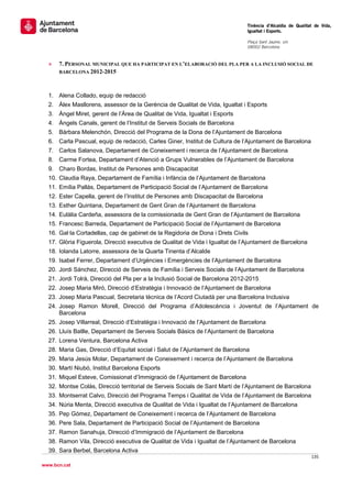                                                                                 Tinència d’Alcaldia de Qualitat de Vida,
                                                                                Igualtat i Esports.
                                                                                 
                                                                                Plaça Sant Jaume, s/n
                                                                                08002 Barcelona

                                                                                 
    »   7. PERSONAL MUNICIPAL QUE HA PARTICIPAT EN L’ELABORACIÓ DEL PLA PER A LA INCLUSIÓ SOCIAL DE
        BARCELONA 2012-2015




    1. Alena Collado, equip de redacció
    2. Àlex Masllorens, assessor de la Gerència de Qualitat de Vida, Igualtat i Esports
    3. Àngel Miret, gerent de l’Àrea de Qualitat de Vida, Igualtat i Esports
    4. Àngels Canals, gerent de l’Institut de Serveis Socials de Barcelona
    5. Bàrbara Melenchón, Direcció del Programa de la Dona de l’Ajuntament de Barcelona
    6. Carla Pascual, equip de redacció, Carles Giner, Institut de Cultura de l’Ajuntament de Barcelona
    7. Carlos Salanova, Departament de Coneixement i recerca de l’Ajuntament de Barcelona
    8. Carme Fortea, Departament d’Atenció a Grups Vulnerables de l’Ajuntament de Barcelona
    9. Charo Bordas, Institut de Persones amb Discapacitat
    10. Claudia Raya, Departament de Família i Infància de l’Ajuntament de Barcelona
    11. Emília Pallàs, Departament de Participació Social de l’Ajuntament de Barcelona
    12. Ester Capella, gerent de l’Institut de Persones amb Discapacitat de Barcelona
    13. Esther Quintana, Departament de Gent Gran de l’Ajuntament de Barcelona
    14. Eulàlia Cardeña, assessora de la comissionada de Gent Gran de l’Ajuntament de Barcelona
    15. Francesc Barreda, Departament de Participació Social de l’Ajuntament de Barcelona
    16. Gal·la Cortadellas, cap de gabinet de la Regidoria de Dona i Drets Civils
    17. Glòria Figuerola, Direcció executiva de Qualitat de Vida i Igualtat de l’Ajuntament de Barcelona
    18. Iolanda Latorre, assessora de la Quarta Tinenta d’Alcalde
    19. Isabel Ferrer, Departament d’Urgències i Emergències de l’Ajuntament de Barcelona
    20. Jordi Sánchez, Direcció de Serveis de Família i Serveis Socials de l’Ajuntament de Barcelona
    21. Jordi Tolrà, Direcció del Pla per a la Inclusió Social de Barcelona 2012-2015
    22. Josep Maria Miró, Direcció d’Estratègia i Innovació de l’Ajuntament de Barcelona
    23. Josep Maria Pascual, Secretaria tècnica de l’Acord Ciutadà per una Barcelona Inclusiva
    24. Josep Ramon Morell, Direcció del Programa d’Adolescència i Joventut de l’Ajuntament de
        Barcelona
    25. Josep Villarreal, Direcció d’Estratègia i Innovació de l’Ajuntament de Barcelona
    26. Lluís Batlle, Departament de Serveis Socials Bàsics de l’Ajuntament de Barcelona
    27. Lorena Ventura, Barcelona Activa
    28. Maria Gas, Direcció d’Equitat social i Salut de l’Ajuntament de Barcelona
    29. Maria Jesús Molar, Departament de Coneixement i recerca de l’Ajuntament de Barcelona
    30. Martí Niubó, Institut Barcelona Esports
    31. Miquel Esteve, Comissionat d’Immigració de l’Ajuntament de Barcelona
    32. Montse Colàs, Direcció territorial de Serveis Socials de Sant Martí de l’Ajuntament de Barcelona
    33. Montserrat Calvo, Direcció del Programa Temps i Qualitat de Vida de l’Ajuntament de Barcelona
    34. Núria Menta, Direcció executiva de Qualitat de Vida i Igualtat de l’Ajuntament de Barcelona
    35. Pep Gómez, Departament de Coneixement i recerca de l’Ajuntament de Barcelona
    36. Pere Sala, Departament de Participació Social de l’Ajuntament de Barcelona
    37. Ramon Sanahuja, Direcció d’Immigració de l’Ajuntament de Barcelona
    38. Ramon Vila, Direcció executiva de Qualitat de Vida i Igualtat de l’Ajuntament de Barcelona
    39. Sara Berbel, Barcelona Activa
                                                                                                              135 
 
www.bcn.cat
 
 