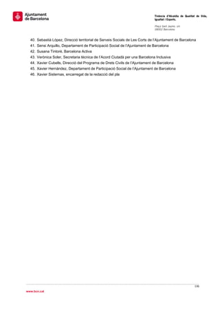                                                                                Tinència d’Alcaldia de Qualitat de Vida,
                                                                               Igualtat i Esports.
                                                                                
                                                                               Plaça Sant Jaume, s/n
                                                                               08002 Barcelona

                                                                                
    40. Sebastià López, Direcció territorial de Serveis Socials de Les Corts de l’Ajuntament de Barcelona
    41. Sensi Arquillo, Departament de Participació Social de l’Ajuntament de Barcelona
    42. Susana Tintoré, Barcelona Activa
    43. Verònica Soler, Secretaria tècnica de l’Acord Ciutadà per una Barcelona Inclusiva
    44. Xavier Cubells, Direcció del Programa de Drets Civils de l’Ajuntament de Barcelona
    45. Xavier Hernández, Departament de Participació Social de l’Ajuntament de Barcelona
    46. Xavier Sisternas, encarregat de la redacció del pla




                                                                                                             136 
 
www.bcn.cat
 
 