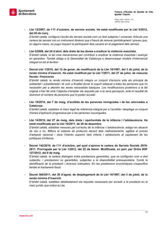                                                                                 Tinència d’Alcaldia de Qualitat de Vida,
                                                                                Igualtat i Esports.
                                                                                 
                                                                                Plaça Sant Jaume, s/n
                                                                                08002 Barcelona

                                                                                 
    -   Llei 12/2007, de l’11 d’octubre, de serveis socials. Ha estat modificada per la Llei 5/2012,
        del 20 de març.
        D’àmbit català, configura l’accés als serveis socials com un dret subjectiu i universal. Articula una
        cartera de serveis con un instrument dinàmic que s’haurà de renovar periòdicament i preveu que,
        en alguns casos, es pugui requerir la participació dels usuaris en el pagament dels serveis.

    -   Llei 5/2008, del 24 d’abril, dels drets de les dones a eradicar la violència masclista.
        D’àmbit català, la llei crea mecanismes per contribuir a eradicar la violència masclista i avançar
        en garanties. També obliga a la Generalitat de Catalunya a desenvolupar models d’intervenció
        integral en tot el territori.

    -   Decret Llei 1/2010, del 12 de gener, de modificació de la Llei 10/1997, del 3 de juliol, de la
        renda mínima d’inserció. Ha estat modificat per la Llei 7/2011, del 27 de juliol, de mesures
        fiscals i financeres.
        D’àmbit català, la renda mínima d’inserció integra un conjunt d’accions sota els principis de
        solidaritat i subsidiarietat i té com a finalitat donar el suport adequat a totes les persones que ho
        necessitin per a atendre les seves necessitats bàsiques. Les modificacions posteriors a la llei
        original s’han fet amb l’objectiu d’ampliar els requisits per a la seva percepció, amb el resultat de
        disminuir el nombre de persones que hi poden accedir.

    -   Llei 10/2010, del 7 de maig, d’acollida de les persones immigrades i de les retornades a
        Catalunya.
        D’àmbit català, estableix el marc legal de referència integral per a l’acollida i desplega un conjunt
        d’eines d’aplicació progressiva per a les persones nouvingudes.

    -   Llei 14/2010, del 27 de maig, dels drets i oportunitats de la infància i l’adolescència. Ha
        estat modificada per la Llei 10/2011, de 29 de desembre.
        D’àmbit català, estableix mesures pel col·lectiu de la infància i l’adolescència, estigui en situació
        de risc o no. Millora el sistema de protecció davant dels maltractaments, agilitza el procés
        d’adopció nacional i situa l’interès superior dels infants i adolescents al capdavant de les
        polítiques d’infància.

    -   Decret 142/2010, de l’11 d’octubre, pel qual s’aprova la cartera de Serveis Socials 2010-
        2011. Prorrogada per la Llei 1/2012, del 22 de febrer. Modificada, en part, per Ordre BSF
        127/2012, del 9 de maig.
        D’àmbit català, la cartera distingeix entre prestacions garantides, que es configuren com a dret
        subjectiu, i prestacions no garantides, subjectes a la disponibilitat pressupostària. Conté la
        identificació de la prestació i diversos indicadors. En les prestacions econòmiques s’especifica
        també el tractament fiscal.

    -   Decret 384/2011, del 30 d’agost, de desplegament de la Llei 10/1997, del 3 de juliol, de la
        renda mínima d’inserció.
        D’àmbit català, estableix detalladament els requisits necessaris per accedir a la prestació en el
        marc jurídic que indica la Llei.




                                                                                                               14 
 
www.bcn.cat
 
 