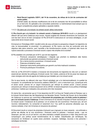                                                                                  Tinència d’Alcaldia de Qualitat de Vida,
                                                                                 Igualtat i Esports.
                                                                                  
                                                                                 Plaça Sant Jaume, s/n
                                                                                 08002 Barcelona

                                                                                  
    -   Reial Decret Legislatiu 3/2011, del 14 de novembre, de refosa de la Llei de contractes del
        sector públic.
        D’àmbit català, les diverses modificacions de la llei de contractes han fet aconsellable la refosa
        en un text únic. És aplicable a les comunitats autònomes i a l’administració local sempre que no
        tinguin competències pròpies aplicables a aquesta matèria.

1.4.2.2. Els plans per a la inclusió i la cohesió social i altres instruments

El Pla d’acció per a la inclusió i la cohesió social a Catalunya 2010-2013 s’acull a un plantejament
diferent del que tenia Catalunya anys enrere. Aquest engloba les diverses dimensions de l’exclusió, tal
com les hem vist en el marc conceptual. El Pla 2010-2013 s’estructura en vuit eixos estratègics, un per
cada àmbit de la inclusió social.

Emmarcat en l’Estratègia 2020 i recollint entre els seus principis la perspectiva integral i la trajectòria de
vida, la transversalitat, la proximitat i la participació, el Pla marca una línia de continuïtat amb els
objectius dels plans anteriors, sent “sensible a les transformacions socials, a l’extensió dels riscos de
ruptura associats a processos d’exclusió social a capes més àmplies de la societat”.

El Pla estableix cinc prioritats per al 2013, que són les següents:
        » Promoure actuacions estratègiques i integrals que prioritzin la debilitació dels factors
            estructurals que generen processos d’exclusió social.
        » Dur a terme accions preventives i d’inclusió social.
        » Potenciar el treball en xarxa.
        » Dissenyar instruments participatius per garantir una forta implicació ciutadana.
        » Promoure pràctiques innovadores.

Amb tot, el Pla 2010-2013 insisteix a incorporar els trencaments de trajectòria de vida com un element
essencial per abordar les polítiques d’inclusió social. Així mateix, potencia el fet de posar les bases per
crear sinergies amb tots els agents de Catalunya que treballen per a la inclusió social.

Per la seva banda, és rellevant citar aquí l’Acord estratègic per a la internacionalització, la qualitat de
l’ocupació i la competitivitat de l’economia catalana 2008-2011, com a instrument que, consensuat amb
el sector social, preveia tot un seguit d’actuacions per reforçar la cohesió social. L’Acord preveia
actuacions per reforçar el desenvolupament de la LAPAD i el desenvolupament d’una política d’habitatge
ambiciosa i realista que s’adeqüés a les persones amb més necessitat.

En darrer lloc, cal esmentar que el 13 de desembre de 2011 el Grup de Treball contra la Pobresa i per a
la Inclusió Social liderat des del Departament de Benestar Social i Família del Govern de la Generalitat
de Catalunya va aprovar per unanimitat el Document de propostes per a la lluita contra la pobresa i
per a la inclusió social a Catalunya. El text s’emmarca en la voluntat d’impulsar el Pacte nacional per a
la inclusió social i l’eradicació de la pobresa i en el context de crisi econòmica i financera que, tal com
reconeix reiteradament, ha comportat el naixement d’un “nou perfil de persones afectades que, de
manera sobtada, s’han vist immerses en situacions de pobresa”.

El Document recull un conjunt de propostes d’actuació que s’agrupen en dues vessants: una enfocada a
pal·liar els efectes de la crisi econòmica i financera sobre la pobresa i l’exclusió social, i que es
dissenyen, per tant, en el curt termini; una altra orientada a establir actuacions a mitjà i llarg termini que
comprenguin una política social transformadora de la realitat. Classificades per temàtiques, les
actuacions es divideixen en quatre eixos prioritaris: ocupació, habitatge, recursos a les persones i
estratègies territorials.

                                                                                                                15 
 
www.bcn.cat
 
 