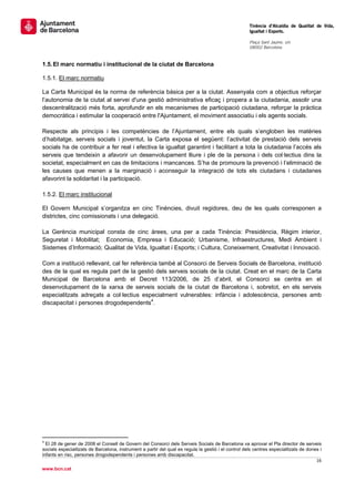                                                                                                      Tinència d’Alcaldia de Qualitat de Vida,
                                                                                                     Igualtat i Esports.
                                                                                                      
                                                                                                     Plaça Sant Jaume, s/n
                                                                                                     08002 Barcelona

                                                                                                      
1.5. El marc normatiu i institucional de la ciutat de Barcelona

1.5.1. El marc normatiu

La Carta Municipal és la norma de referència bàsica per a la ciutat. Assenyala com a objectius reforçar
l’autonomia de la ciutat al servei d'una gestió administrativa eficaç i propera a la ciutadania, assolir una
descentralització més forta, aprofundir en els mecanismes de participació ciutadana, reforçar la pràctica
democràtica i estimular la cooperació entre l'Ajuntament, el moviment associatiu i els agents socials.

Respecte als principis i les competències de l’Ajuntament, entre els quals s’engloben les matèries
d’habitatge, serveis socials i joventut, la Carta exposa el següent: l’activitat de prestació dels serveis
socials ha de contribuir a fer real i efectiva la igualtat garantint i facilitant a tota la ciutadania l’accés als
serveis que tendeixin a afavorir un desenvolupament lliure i ple de la persona i dels col·lectius dins la
societat, especialment en cas de limitacions i mancances. S’ha de promoure la prevenció i l’eliminació de
les causes que menen a la marginació i aconseguir la integració de tots els ciutadans i ciutadanes
afavorint la solidaritat i la participació.

1.5.2. El marc institucional

El Govern Municipal s’organitza en cinc Tinències, divuit regidores, deu de les quals corresponen a
districtes, cinc comissionats i una delegació.

La Gerència municipal consta de cinc àrees, una per a cada Tinència: Presidència, Règim interior,
Seguretat i Mobilitat; Economia, Empresa i Educació; Urbanisme, Infraestructures, Medi Ambient i
Sistemes d’Informació; Qualitat de Vida, Igualtat i Esports; i Cultura, Coneixement, Creativitat i Innovació.

Com a institució rellevant, cal fer referència també al Consorci de Serveis Socials de Barcelona, institució
des de la qual es regula part de la gestió dels serveis socials de la ciutat. Creat en el marc de la Carta
Municipal de Barcelona amb el Decret 113/2006, de 25 d’abril, el Consorci se centra en el
desenvolupament de la xarxa de serveis socials de la ciutat de Barcelona i, sobretot, en els serveis
especialitzats adreçats a col·lectius especialment vulnerables: infància i adolescència, persones amb
discapacitat i persones drogodependents4. 




                                                       
4
  El 28 de gener de 2008 el Consell de Govern del Consorci dels Serveis Socials de Barcelona va aprovar el Pla director de serveis
socials especialitzats de Barcelona, instrument a partir del qual es regula la gestió i el control dels centres especialitzats de dones i
infants en risc, persones drogodependents i persones amb discapacitat.
                                                                                                                                      16 
 
www.bcn.cat
 
 