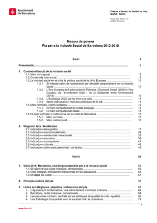                                                                                                                      Tinència d’Alcaldia de Qualitat de Vida,
                                                                                                                     Igualtat i Esports.
                                                                                                                      
                                                                                                                     Plaça Sant Jaume, s/n
                                                                                                                     08002 Barcelona

                                                                                                                      




                                               Mesura de govern
                             Pla per a la Inclusió Social de Barcelona 2012-2015



                                                                    Part I                                                                          5

Presentació.................................................................................................................................        6

1. Contextualització de la inclusió social
    1.1. Marc conceptual ............................................................................................................              8
    1.2. Context de crisi actual ...................................................................................................               9
    1.3. La inclusió social en el sí de la política social de la Unió Europea ..................................                                  10
               1.3.1. El mètode obert de coordinació per treballar conjuntament per la inclusió
                       social .......................................................................................................             10
               1.3.2. L’Any Europeu de Lluita contra la Pobresa i l’Exclusió Social (2010) i l’Any
                       Europeu de l’Envelliment Actiu i de la Solidaritat entre Generacions
                       (2012) ..........................................................................................................          10
               1.3.3. L’Estratègia 2020 per fer front a la crisi .......................................................                          11
               1.3.4. Altres instruments i mesures polítiques de la UE ........................................                                   11
    1.4. Marc normatiu i plans existents .......................................................................................                  12
               1.4.1. El marc competencial de l’estat espanyol ....................................................                               12
               1.4.2. El marc competencial català .......................................................................                         13
    1.5. El marc normatiu i institucional de la ciutat de Barcelona .................................................                             16
               1.5.1. Marc normatiu ..........................................................................................                    16
               1.5.2. Marc institucional .......................................................................................                  16

2. Diagnosi: fets i tendències
     2.1. Indicadors demogràfics ..................................................................................................               17
     2.2. Indicadors economicolaborals ........................................................................................                   24
     2.3. Indicadors residencials i relacionals ..................................................................................                33
     2.4. Indicadors educatius .....................................................................................................              36
     2.5. Indicadors sociosanitaris ...............................................................................................               41
     2.6. Indicadors culturals .........................................................................................................          46
     2.7. Indicadors sobre drets personals i col·lectius .................................................................                        49


                                                                    Part II                                                                       51


1. Visió 2015: Barcelona, una llarga trajectòria per a la inclusió social                                                                         53
     1.1. El valors d’una ciutat inclusiva i cohesionada ...................................................................                      53
     1.2. Visió integral i enfocament transversal en les actuacions .................................................                             55
     1.3. El Mapa de Ciutat .........................................................................................................             57

2. Principis rectors del pla                                                                                                                      58

3. Línies estratègiques, objectius i actuacions del pla                                                                                           61
     1. L’Ajuntament de Barcelona, una administració municipal inclusiva ..................................                                       62
     2. Barcelona, ciutat inclusiva i cohesionada ........................................................................                        64
     3. Les persones i el barri, centrals en les polítiques de qualitat de vida i igualtat .................                                      65
     4. Una Estratègia Compartida amb la societat civil i la ciutadania ........................................                                  79
                                                                                                                                                     3 
 
www.bcn.cat
 
 